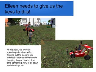 Eileen needs to give us the 
keys to this! 
At this point, we were all 
spending a lot of our effort 
figuring out the Second Life 
interface—how to move without 
bumping things, how to climb 
onto something, how to sit down 
and stand up, etc. 
 
