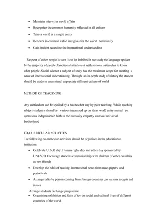 · Maintain interest in world affairs 
· Recognize the common humanity reflected in all culture 
· Take a world as a single entity 
· Believes in common value and goals for the world community 
· Gain insight regarding the international understanding 
Respect of other people is sure is to be imbibed it we study the language spoken 
by the majority of people .Emotional attachment with nations is stimulus to know 
other people .Social science a subject of study has the maximum scope for creating a 
sense of international understanding .Through an in depth study of history the student 
should be made to understand appreciate different culture of world 
METHOD OF TEACHNING 
Any curriculum can be spoiled by a bad teacher any by poor teaching. While teaching 
subject student s should be various impressed up on ideas world unity mutual co 
operations independence faith in the humanity empathy and love universal 
brotherhood 
CO-CURRICULAR ACTIVITES 
The following co-curricular activities should be organised in the educational 
institution 
· Celebrate U .N.O day ,Human rights day and other day sponsored by 
UNESCO Encourage students companionship with children of other countries 
as pen friends 
· Develop the habit of reading international news from news papers and 
periodicals 
· Arrange talks by person coming from foreign countries ,on various ascepts and 
issues 
Arrange students exchange programme 
· Organising exhibition and fairs of toy on social and cultural lives of different 
countries of the world 
 