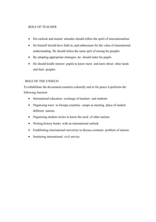 ROLE OF TEACHER 
· His outlook and mental attitudes should reflect the spirit of internationalism 
· He himself should have faith in, and enthusiasm for the value of international 
understanding. He should infuse the same sprit of among his peoples 
· By adopting appropriate strategies ,he should make his pupils 
· He should kindle interest pupils to know more and more about other lands 
and their peoples 
ROLE OF THE UNSECO 
To rehabilitate the devastated countries culturally and to for peace it performs the 
following function 
· International education exchange of teachers and students 
· Organising tours to foreign countries camps as meeting place of student 
different nations 
· Organising student circles to know the need of other nations 
· Writing history books with an international outlook 
· Establishing international university to discuss common problem of nations 
· Instituting international civil service 
