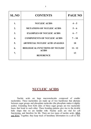 3 
SL.NO 
CONTENTS 
PAGE NO 
1. 
2. 
3. 
4. 
5. 
6. 
7. 
NUCLEIC ACIDS 
MUTATIONS OF NUCLEIC ACIDS 
EXAMPLES OF NUCLEIC ACIDS 
COMPONENTS OF NUCLEIC ACIDS 
ARTIFICIAL NUCLEIC ACID ANALOGS 
BIOLOGICAL FUNCTIONS OF NUCLEIC 
ACIDS 
REFERENCE 
4 – 5 
5 – 6 
6 – 7 
7 – 10 
10 
11– 12 
13 
NUCLEIC ACIDS 
Nucleic acids are large macromolecules composed of smaller 
nucleotides. These nucleotides are made up of two backbones that alternate 
between sugar groups and phosphate molecules (the phosphate makes it slightly 
acidic). Extending from both sides of these sugar groups are two nucleotide 
bases that bond to each other. These bonding patterns give rise to the double 
helix shape that we are familiar with. Nucleic acids are vital for cell 
functioning, and therefore for life. There are two types of nucleic acids, DNA 
and RNA. Together, they keep track of hereditary information in a cell so that 
 