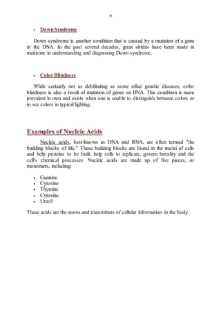 6 
 Down Syndrome 
Down syndrome is another condition that is caused by a mutation of a gene 
in the DNA. In the past several decades, great strides have been made in 
medicine in understanding and diagnosing Down syndrome. 
 Color Blindness 
While certainly not as debilitating as some other genetic diseases, color 
blindness is also a result of mutation of genes on DNA. This condition is more 
prevalent in men and exists when one is unable to distinguish between colors or 
to see colors in typical lighting. 
Examples of Nucleic Acids 
Nucleic acids, best-known as DNA and RNA, are often termed "the 
building blocks of life." These building blocks are found in the nuclei of cells 
and help proteins to be built, help cells to replicate, govern heredity and the 
cell's chemical processes. Nucleic acids are made up of five pieces, or 
monomers, including: 
 Guanine 
 Cytosine 
 Thymine 
 Cytosine 
 Uracil 
These acids are the stores and transmitters of cellular information in the body. 
 
