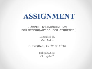 ASSIGNMENT 
COMPETITIVE EXAMINATION 
FOR SECONDARY SCHOOL STUDENTS 
Submitted to, 
Mrs. Radha 
Submitted On, 22.06.2014 
Submitted By, 
Christy.M.Y 
 