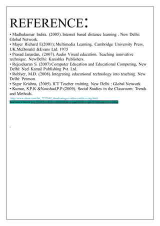 REFERENCE: 
• Madhukumar Indira. (2005). Internet based distance learning . New Delhi: 
Global Network. 
• Mayer Richard E(2001); Multimedia Learning, Cambridge University Press, 
UK.McDonald &Evans Ltd. 1975 
• Prasad Janardan, (2007). Audio Visual education. Teaching innovative 
technique. NewDelhi: Kanishka Publishers. 
• Rejesekaran S. (2007) Computer Education and Educational Computing, New 
Delhi: Neel Kamal Publishing Pvt. Ltd. 
• Roblyer, M.D. (2008). Integrating educational technology into teaching. New 
Delhi: Pearson. 
• Sagar Krishna, (2005). ICT Teacher training. New Delhi : Global Network 
• Kumar, S.P.K &Noushad,P.P.(2009). Social Studies in the Classroom: Trends 
and Methods. 
http://www.ehow.com/list_7232049_disadvantages-video-conferencing.html 
Read more at Buzzle: http://www.buzzle.com/articles/advantages-and-disadvantages-of-video-conferencing.html 
. 
