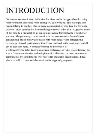 INTRODUCTION 
One-to-one communication is the simplest form and is the type of conferencing 
most commonly associated with desktop PC conferencing. This is simply one 
person talking to another. One-to-many communication may take the form of a 
broadcast from one site that is transmitting to several other sites. A good example 
of this may be a presentation or educational lecture transmitted to a number of 
students. Many-to-many communication is the most complex form of video 
conferencing and is mostly associated with room based video conferencing 
technology. Several parties (more than 2) are involved in the conference and all 
can be seen and heard. Videoconferencing is the conduct of 
a videoconference (also known as a video conference or video teleconference) by 
a set of telecommunication technologies which allow two or more locations to 
communicate by simultaneous two-way video and audio transmissions. It has 
also been called 'visual collaboration' and is a type of groupware. 
 