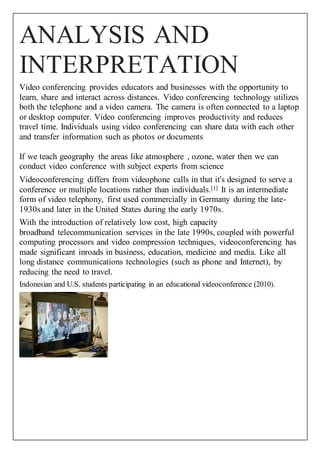 ANALYSIS AND 
INTERPRETATION 
Video conferencing provides educators and businesses with the opportunity to 
learn, share and interact across distances. Video conferencing technology utilizes 
both the telephone and a video camera. The camera is often connected to a laptop 
or desktop computer. Video conferencing improves productivity and reduces 
travel time. Individuals using video conferencing can share data with each other 
and transfer information such as photos or documents 
If we teach geography the areas like atmosphere , ozone, water then we can 
conduct video conference with subject experts from science 
Videoconferencing differs from videophone calls in that it's designed to serve a 
conference or multiple locations rather than individuals.[1] It is an intermediate 
form of video telephony, first used commercially in Germany during the late- 
1930s and later in the United States during the early 1970s. 
With the introduction of relatively low cost, high capacity 
broadband telecommunication services in the late 1990s, coupled with powerful 
computing processors and video compression techniques, videoconferencing has 
made significant inroads in business, education, medicine and media. Like all 
long distance communications technologies (such as phone and Internet), by 
reducing the need to travel. 
Indonesian and U.S. students participating in an educational videoconference (2010). 
 