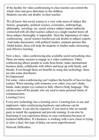 If the facility for video conferencing in class teacher can control the 
whole class and gave directions to the children. 
Students can also ask doubts to their teacher. 
We all know that social science is a very wide areas of subject like 
history, geography, political science, economics, anthropology, 
philosophy, sociology etc. social science subject matter indirectly 
connected with all other science subject.so a single teacher know all 
these subject thoroughly is impossible. Here the importance of video 
conferencing .social science teacher can ask doubts to subject experts 
.And make discussions with political leaders ,eminent persons like 
Abdul kalam, these will help the students to studies make interesting 
and effective learning. 
Now a days, video conferencing also available social networking sites. 
There are many reasons to engage in a video conference. Video 
conferencing allows people to work from home, make international 
business deals, collaborate with others and keep up with family and 
friends. Even though there are benefits to using this technology, there 
are also some drawbacks. 
It's Impersonal 
For some, video conferencing can’t replace the benefits of face-to-face 
contact. When meeting with someone over video, you can’t shake 
hands, make proper eye contact or fully observe body language. This 
can be a turn-off for people who are used to more personal forms of 
communication. 
Learning Curve 
 Every new technology has a learning curve. Learning how to use and 
implement video conferencing hardware and software can be 
cumbersome. It can also be expensive if you need to hire an outside 
party to install the equipment and provide training. It can also be 
frustrating if you experience delays in your conference because of 
technical difficulties. If a business is working with a new client or trying 
to close a deal, this type of delay can seem unprofessional. 
Network Difficulties 
 