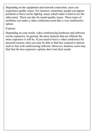  Depending on the equipment and network connection, users can 
experience quality issues. For instance, sometimes people can appear 
pixilated or there can be lighting issues which make it hard to see the 
other party. There can also be sound-quality issues. These types of 
problems can make a video conference seem like a very unattractive 
option. 
Expense 
 Depending on your needs, video conferencing hardware and software 
can be expensive. In general, the more features that are offered, the 
more expensive it will be. If you need to have a video conference for 
personal reasons, then you may be able to find less expensive options 
such as free web conferencing software. However, business users may 
find that the less-expensive options don’t suit their needs. 
 