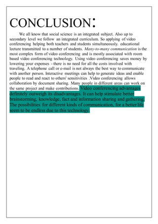 CONCLUSION: We all know that social science is an integrated subject. Also up to 
secondary level we follow an integrated curriculum. So applying of video 
conferencing helping both teachers and students simultaneously. educational 
lecture transmitted to a number of students. Many-to-many communication is the 
most complex form of video conferencing and is mostly associated with room 
based video conferencing technology. Using video conferencing saves money by 
lowering your expenses - there is no need for all the costs involved with 
traveling. A telephone call or e-mail is not always the best way to communicate 
with another person. Interactive meetings can help to generate ideas and enable 
people to read and react to others' sensitivities .Video conferencing allows 
collaboration by document sharing. Many people in different areas can work on 
the same project and make contributions. Video conferencing advantages 
definitely outweigh its disadvantages. It can help stimulate better 
brainstorming, knowledge, fact and information sharing and gathering. 
The possibilities for different kinds of communication, for a better life 
seem to be endless due to this technology. 
 