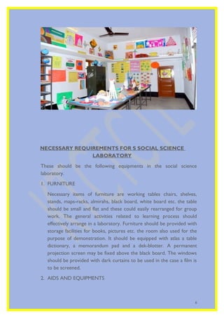 NECESSARY REQUIREMENTS FOR S SOCIAL SCIENCE 
LABORATORY 
These should be the following equipments in the social science 
laboratory. 
1. FURNITURE 
Necessary items of furniture are working tables chairs, shelves, 
stands, maps-racks, almirahs, black board, white board etc. the table 
should be small and flat and these could easily rearranged for group 
work. The general activities related to learning process should 
effectively arrange in a laboratory. Furniture should be provided with 
storage facilities for books, pictures etc. the room also used for the 
purpose of demonstration. It should be equipped with atlas a table 
dictionary, a memorandum pad and a dek-blotter. A permanent 
projection screen may be fixed above the black board. The windows 
should be provided with dark curtains to be used in the case a film is 
to be screened. 
2. AIDS AND EQUIPMENTS 
6 
 