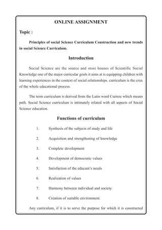 ONLINE ASSIGNMENT 
Topic : 
Principles of social Science Curriculum Construction and new trends 
in social Science Curriculum. 
Introduction 
Social Science are the source and store houses of Scientific Social 
Knowledge one of the major curricular goals it aims at is equipping children with 
learning experiences in the context of social relationships. curriculum is the crux 
of the whole educational process. 
The term curriculum is derived from the Latin word Currere which means 
path. Social Science curriculum is intimately related with all aspects of Social 
Science education. 
Functions of curriculum 
1. Synthesis of the subjects of study and life 
2. Acquisition and strengthening of knowledge 
3. Complete development 
4. Development of democratic values 
5. Satisfaction of the educant’s needs 
6. Realization of values 
7. Harmony between individual and society 
8. Creation of suitable environment. 
Any curriculum, if it is to serve the purpose for which it is constructed 
 