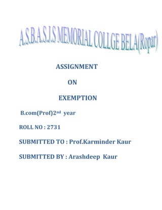 ASSIGNMENT 
ON 
EXEMPTION 
B.com(Prof)2nd year 
ROLL NO : 2731 
SUBMITTED TO : Prof.Karminder Kaur 
SUBMITTED BY : Arashdeep Kaur 
 