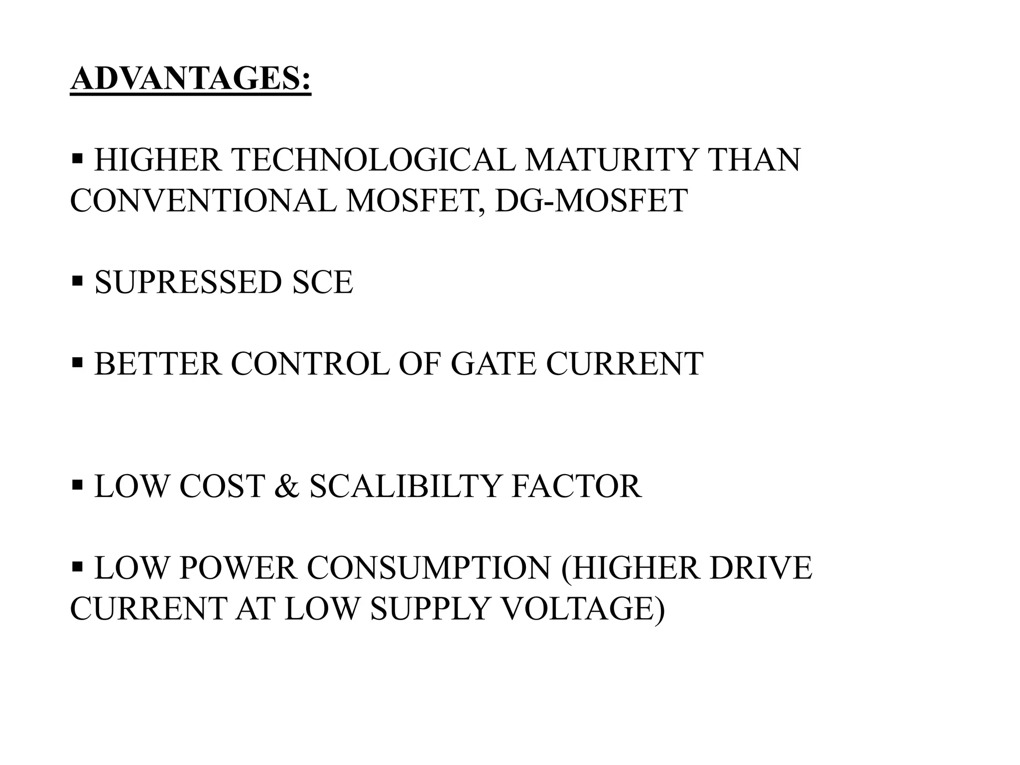ADVANTAGES:
HIGHER TECHNOLOGICAL MATURITY THAN
CONVENTIONAL MOSFET, DG-MOSFET
SUPRESSED SCE
BETTER CONTROL OF GATE CURRENT
LOW COST & SCALIBILTY FACTOR
LOW POWER CONSUMPTION (HIGHER DRIVE
CURRENT AT LOW SUPPLY VOLTAGE)