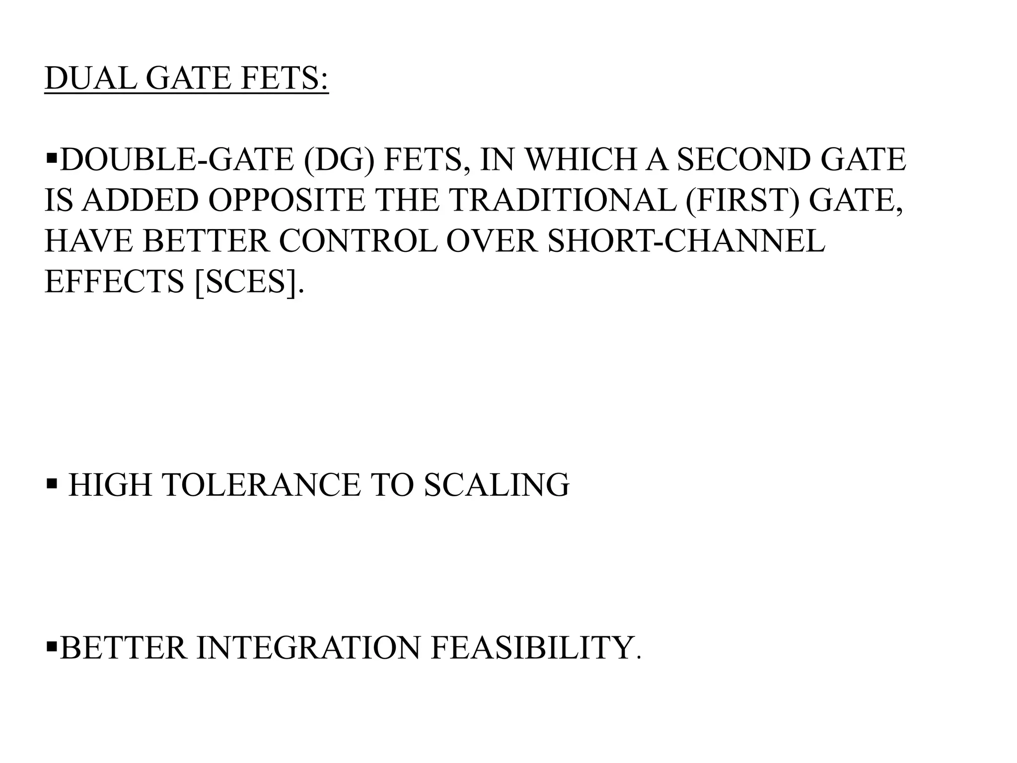 DUAL GATE FETS: 
DOUBLE-GATE (DG) FETS, IN WHICH A SECOND GATE 
IS ADDED OPPOSITE THE TRADITIONAL (FIRST) GATE, 
HAVE BETTER CONTROL OVER SHORT-CHANNEL 
EFFECTS [SCES]. 
 HIGH TOLERANCE TO SCALING 
BETTER INTEGRATION FEASIBILITY. 
 