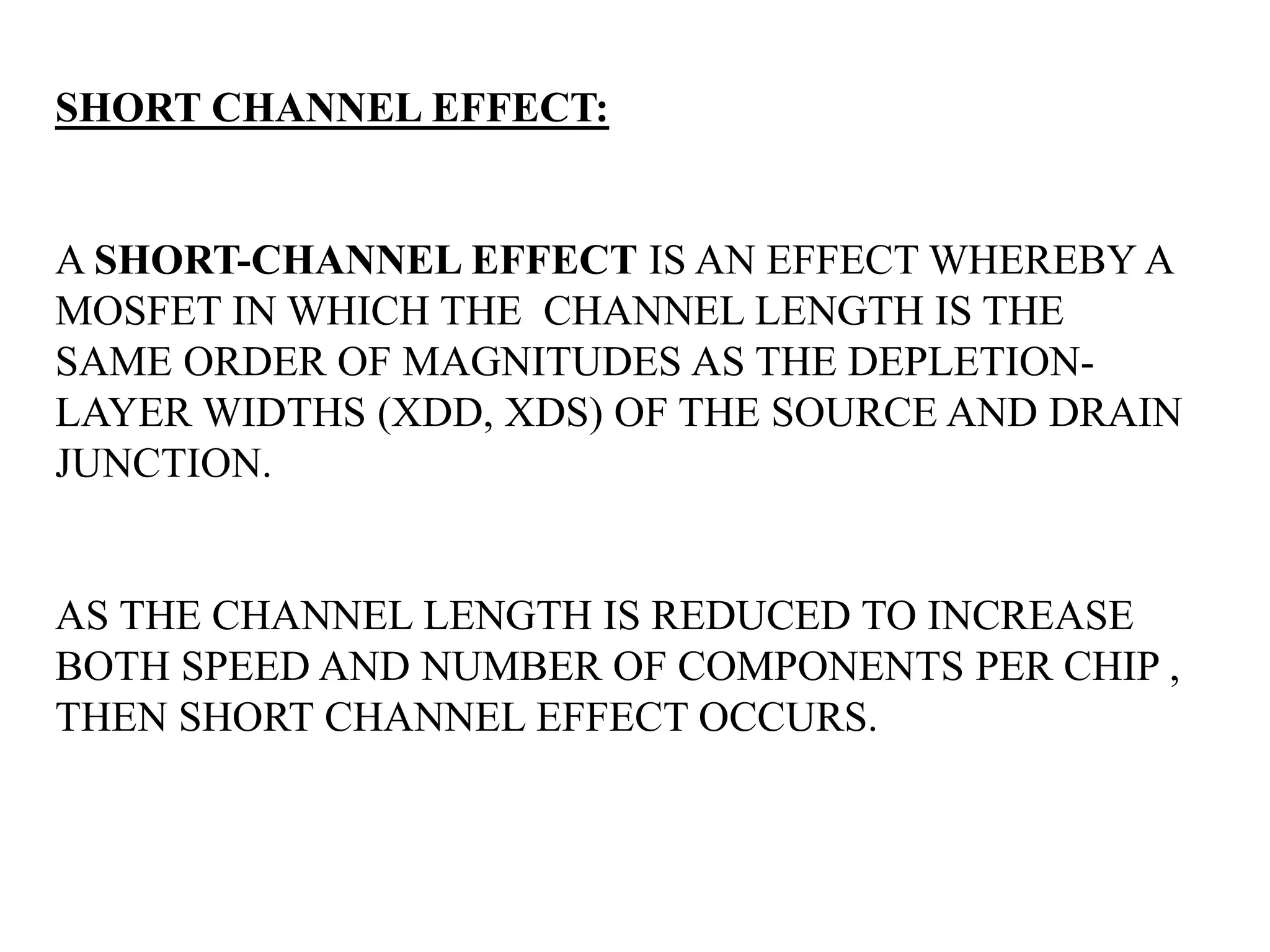 SHORT CHANNEL EFFECT:
A SHORT-CHANNEL EFFECT IS AN EFFECT WHEREBY A
MOSFET IN WHICH THE CHANNEL LENGTH IS THE
SAME ORDER OF MAGNITUDES AS THE DEPLETION-LAYER
WIDTHS (XDD, XDS) OF THE SOURCE AND DRAIN
JUNCTION.
AS THE CHANNEL LENGTH IS REDUCED TO INCREASE
BOTH SPEED AND NUMBER OF COMPONENTS PER CHIP ,
THEN SHORT CHANNEL EFFECT OCCURS.
As the channel length ‘l’ is reduced to increase both the o
peratiospeedanenumber of components per chip, the so called SCE occurs.