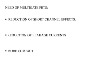 NEED OF MULTIGATE FETS: 
 REDUCTION OF SHORT CHANNEL EFFECTS. 
 REDUCTION OF LEAKAGE CURRENTS 
 MORE COMPACT 
 