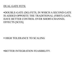 DUAL GATE FETS: 
DOUBLE-GATE (DG) FETS, IN WHICH A SECOND GATE 
IS ADDED OPPOSITE THE TRADITIONAL (FIRST) GATE, 
HAVE BETTER CONTROL OVER SHORT-CHANNEL 
EFFECTS [SCES]. 
 HIGH TOLERANCE TO SCALING 
BETTER INTEGRATION FEASIBILITY. 
 