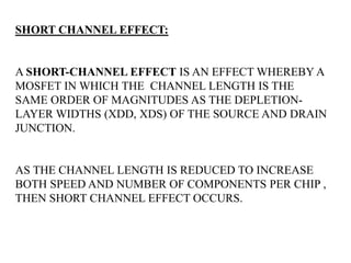 SHORT CHANNEL EFFECT: 
A SHORT-CHANNEL EFFECT IS AN EFFECT WHEREBY A 
MOSFET IN WHICH THE CHANNEL LENGTH IS THE 
SAME ORDER OF MAGNITUDES AS THE DEPLETION-LAYER 
WIDTHS (XDD, XDS) OF THE SOURCE AND DRAIN 
JUNCTION. 
AS THE CHANNEL LENGTH IS REDUCED TO INCREASE 
BOTH SPEED AND NUMBER OF COMPONENTS PER CHIP , 
THEN SHORT CHANNEL EFFECT OCCURS. 
As the channel length ‘l’ is reduced to increase both the o 
peratiospeedanenumber of components per chip, the so called SCE occurs. 
 
