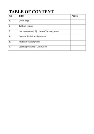 TABLE OF CONTENT
No Title Pages
1. Cover page
2 Table of content
3. Introduction and objectives of the assignment
4. Content/ Technical observation
5. Photos and descriptions
6. Learning outcome / Conclusion
 