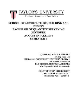SCHOOL OF ARCHITECTURE, BUILDING AND
DESIGN
BACHELOR OF QUANTITY SURVEYING
(HONOURS)
AUGUST INTAKE 2014
SEMESTER 1
[QSB 60104] MEASUREMENT 1
-Sr. Ang Fuey Lin
[BLD 60104] CONSTRUCTION TECHNOLOGY 1
-Pn. Azrina Md Yaakob
[BLD 62003] BUILDING MATERIALS
-Pn. Myzatul Aishah Kamarazaly
CONSTRUCTION SITE REPORT
INDIVIDUALASSIGNMENT
Thun Shao Xun – 0315919
 