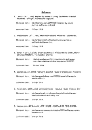 Reference 
1. Lavinia. (2011, June). Inspired by Nature: Stunning Leaf House in Brazil. 
freshhome - Design & Architecture Magazine. 
Retrieved from : http://freshome.com/2011/06/04/inspired-by-nature-stunning- 
leaf-house-in-brazil/ 
Accessed date : 21 Sept 2014 
2. Artboom.com. (2011, June). Mareines+Patalano Architects – Leaf House. 
Retrieved from : 
http://artboom.info/architecture/mareinespatalano-architects- 
leaf-house.html 
Accessed date : 21 Sept 2014 
3. Baker, J. (2013, August). Brazil's Leaf House: A Beach Home for Hot, Humid 
Climates (PHOTOS). The Weather Channel. 
Retrieved from : 
http://uk.weather.com/story/news/brazils-leaf-house-beach- 
home-hot-humid-climates-photos-20130828 
Accessed date : 21 Sept 2014 
4. Geekologie.com. (2008, February). Seashell House Is Unbelievably Awesome. 
Retrieved from : 
http://www.geekologie.com/2008/02/seashell-house-is-unbelievably. 
php 
Accessed date : 21 Sept 2014 
5. Trendir.com. (2009, June). Whimsical House – Nautilus House in Mexico City 
Retrieved from : 
http://www.trendir.com/house-design/whimsical-house-nautilus- 
house-in-mexico-city.html 
Accessed date : 21 Sept 2014 
6. Nssmag.com. (2012, April). LEAF HOUSE - ANGRA DOS REIS, BRAZIL. 
Retrieved from : 
http://www.nssmag.com/art-design/3005/leaf-house--angra-dos- 
reis-brazil 
Accessed date : 21 Sept 2014 
 