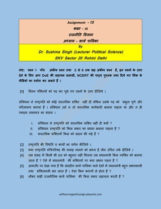 selflearningwithssingh.pbworks.com
Assignment - 15
कक्षा – XI
राजनीति विज्ञान
अध्याय – कायय पालिका
By
Dr. Sushma Singh (Lecturer Political Science)
SKV Sector 20 Rohini Delhi
नोट: प्रश्न 1 पााँच अंकीय प्रश्न िथा 2 से 6 िक छह अंकीय प्रश्न हैं, इन प्रश्नों के उत्तर
देने के लिए आप DoE की सहायक सामग्री, NCERT की पाठ्य पुस्िक िथा ददये गए लिंक के
िीडियो का प्रयोग कर सकिे हैं ।
[1] निम्ि पंक्तियों को पढ़ कर पूछे गए प्रश्िों के उत्तर दीक्िये ।
संविधाि िे राष्ट्रपनि को कोई िास्िविक शक्ति िहीं दी लेककि उसके पद को प्रभुिा पूर्ण और
गररमामय बिाया हैं । संविधाि उसे ि िो िास्िविक कायणकारी बिािा चाहिा था और ि ही
एकदम िाममात्र का प्रधाि ।
I. संविधाि िे राष्ट्रपनि को िास्िविक शक्ति िहीं दी तयों ?
II. संविधाि राष्ट्रपनि को ककस प्रकार का प्रधाि बिािा चाहिा हैं ?
III. िास्िविक शक्तियााँ ककस को प्रदाि की गई हैं ?
[2] राष्ट्रपनि की क्स्थनि ि कायों का िर्णि कीक्िये ।
[3] तया राष्ट्रपनि मंत्रत्रपररषद की सलाह माििे को बाध्य हैं िीि उचचि िकण दीक्िये ।
[4] िब संसद में ककसी भी दल को बहुमि िहीं ममलिा िब प्रधािमंत्री ककस व्यक्ति को बिाया
िािा हैं ? ऐसे में प्रधािमंत्री की शक्तियों पर तया प्रभाि पड़िा हैं ?
[5] आमिौर पर देखा गया हैं कक संसदीय कायण पामलका िाले देशों में प्रधािमंत्री बहुि प्रभािशाली
िथा शक्तिशाली बि िािा हैं । ऐसा ककि कारर्ों से होिा हैं ?
[6] िौकर शाही राििीनिक कायण पामलका की ककस प्रकार सहायिा करिी हैं ?
 
