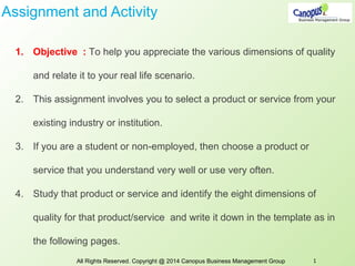 Assignment and Activity
1. Objective : To help you appreciate the various dimensions of quality
and relate it to your real life scenario.
2. This assignment involves you to select a product or service from your
existing industry or institution.
3. If you are a student or non-employed, then choose a product or
service that you understand very well or use very often.
4. Study that product or service and identify the eight dimensions of
quality for that product/service and write it down in the template as in
the following pages.
All Rights Reserved. Copyright @ 2014 Canopus Business Management Group 1
 