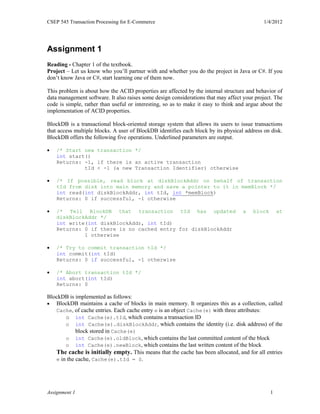 CSEP 545 Transaction Processing for E-Commerce 1/4/2012
Assignment 1 1
Assignment 1
Reading - Chapter 1 of the textbook.
Project – Let us know who you’ll partner with and whether you do the project in Java or C#. If you
don’t know Java or C#, start learning one of them now.
This problem is about how the ACID properties are affected by the internal structure and behavior of
data management software. It also raises some design considerations that may affect your project. The
code is simple, rather than useful or interesting, so as to make it easy to think and argue about the
implementation of ACID properties.
BlockDB is a transactional block-oriented storage system that allows its users to issue transactions
that access multiple blocks. A user of BlockDB identifies each block by its physical address on disk.
BlockDB offers the following five operations. Underlined parameters are output.
 /* Start new transaction */
int start()
Returns: -1, if there is an active transaction
tId < -1 (a new Transaction Identifier) otherwise
 /* If possible, read block at diskBlockAddr on behalf of transaction
tId from disk into main memory and save a pointer to it in memBlock */
int read(int diskBlockAddr, int tId, int *memBlock)
Returns: 0 if successful, -1 otherwise
 /* Tell BlockDB that transaction tId has updated a block at
diskBlockAddr */
int write(int diskBlockAddr, int tId)
Returns: 0 if there is no cached entry for diskBlockAddr
1 otherwise
 /* Try to commit transaction tId */
int commit(int tId)
Returns: 0 if successful, -1 otherwise
 /* Abort transaction tId */
int abort(int tId)
Returns: 0
BlockDB is implemented as follows:
 BlockDB maintains a cache of blocks in main memory. It organizes this as a collection, called
Cache, of cache entries. Each cache entry e is an object Cache(e) with three attributes:
o int Cache(e).tId, which contains a transaction ID
o int Cache(e).diskBlockAddr, which contains the identity (i.e. disk address) of the
block stored in Cache(e)
o int Cache(e).oldBlock, which contains the last committed content of the block
o int Cache(e).newBlock, which contains the last written content of the block
The cache is initially empty. This means that the cache has been allocated, and for all entries
e in the cache, Cache(e).tId = 0.
 