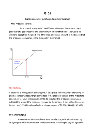 Q: 01
Explain consumer surplus and producer surplus?
Ans: Producer surplus
An economic measureof the difference between the amount that a
producer of a good receives and the minimum amount that he or she would be
willing to accept for the good. The difference, or surplus amount, is the benefit that
the producer receives for selling the good in the market.
For example,
A producer is willing to sell 500 widgets at $5 a piece and consumers arewilling to
purchasethese widgets for $8 per widget. If the producer sells all of the widgets to
consumers for $8, it will receive $4,000. To calculate the producer surplus, you
subtractthe amountthe producer received by the amount it was willing to accept,
(in this case $2,500), and you find a producer surplus of $1,500 ($4,000 - $2,500).
Consumer surplus
An economic measureof consumer satisfaction, which is calculated by
analysing the difference between whatconsumers arewilling to pay for a good or
 