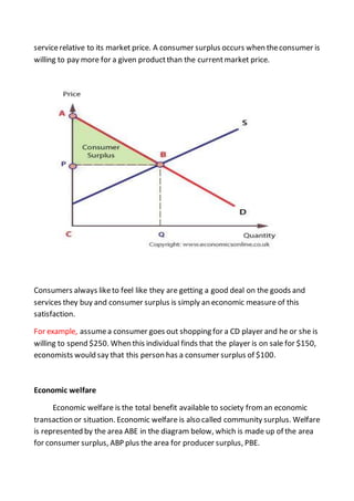 servicerelative to its market price. A consumer surplus occurs when theconsumer is
willing to pay more for a given productthan the currentmarket price.
Consumers always liketo feel like they are getting a good deal on the goods and
services they buy and consumer surplus is simply an economic measure of this
satisfaction.
For example, assumea consumer goes out shopping for a CD player and he or she is
willing to spend $250. When this individual finds that the player is on sale for $150,
economists would say that this person has a consumer surplus of $100.
Economic welfare
Economic welfare is the total benefit available to society froman economic
transaction or situation. Economic welfare is also called community surplus. Welfare
is represented by the area ABE in the diagram below, which is made up of the area
for consumer surplus, ABP plus the area for producer surplus, PBE.
 