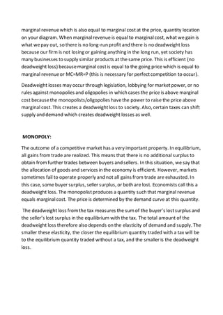 marginal revenuewhich is also equal to marginal costat the price, quantity location
on your diagram. When marginalrevenue is equal to marginalcost, what we gain is
what wepay out, so there is no long-run profit and there is no deadweight loss
because our firm is not losing or gaining anything in the long run, yet society has
many businesses to supply similar products at the same price. This is efficient (no
deadweight loss) becausemarginal costis equal to the going price which is equal to
marginal revenueor MC=MR=P (this is necessary for perfectcompetition to occur).
Deadweight losses may occur through legislation, lobbying for marketpower, or no
rules against monopolies and oligopolies in which cases the price is above marginal
cost becausethe monopolists/oligopolies havethe power to raise the price above
marginal cost. This creates a deadweightloss to society. Also, certain taxes can shift
supply and demand which creates deadweight losses as well.
MONOPOLY:
The outcome of a competitive market has a very important property. In equilibrium,
all gains fromtrade are realized. This means that there is no additional surplus to
obtain fromfurther trades between buyers and sellers. In this situation, we say that
the allocation of goods and services in the economy is efficient. However, markets
sometimes fail to operate properly and not all gains from trade are exhausted. In
this case, some buyer surplus, seller surplus, or both are lost. Economists call this a
deadweight loss. The monopolistproduces a quantity such that marginal revenue
equals marginalcost. The price is determined by the demand curve at this quantity.
The deadweight loss fromthe tax measures the sumof the buyer’s lostsurplus and
the seller’s lost surplus in the equilibrium with the tax. The total amount of the
deadweight loss therefore also depends on the elasticity of demand and supply. The
smaller these elasticity, the closer the equilibrium quantity traded with a tax will be
to the equilibrium quantity traded without a tax, and the smaller is the deadweight
loss.
 