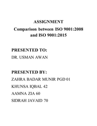 ASSIGNMENT
Comparison between ISO 9001:2008
and ISO 9001:2015
PRESENTED TO:
DR. USMAN AWAN
PRESENTED BY:
ZAHRA BADAR MUNIR PGD 01
KHUNSA IQBAL 42
AAMNA ZIA 60
SIDRAH JAVAID 70
 