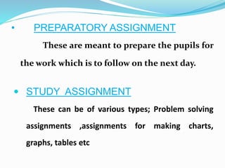 • PREPARATORY ASSIGNMENT
These are meant to prepare the pupils for
the work which is to follow on the next day.
 STUDY ASSIGNMENT
These can be of various types; Problem solving
assignments ,assignments for making charts,
graphs, tables etc
 