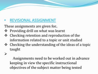 • REVISIONAL ASSIGNMENT
These assignments are given for..
 Providing drill on what was learnt
 Checking retention and reproduction of the
information related to a topic or unit studied
 Checking the understanding of the ideas of a topic
taught

Assignments need to be worked out in advance
keeping in view the specific instructional
objectives of the subject matter being tested
 
