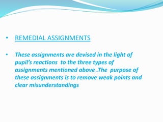 • REMEDIAL ASSIGNMENTS
• These assignments are devised in the light of
pupil’s reactions to the three types of
assignments mentioned above .The purpose of
these assignments is to remove weak points and
clear misunderstandings
 