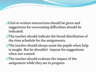 Oral or written instructions should be given and
suggestions for overcoming difficulties should be
indicated.
The teacher should indicate the broad distribution of
the time schedule for the assignments.
The teacher should always assist the pupils when help
is sought. But he shouldn’t impose his suggestions
when not wanted.
The teacher should evaluate the impact of the
assignment while they are in progress.
 