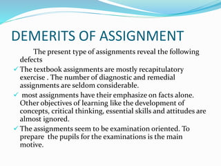 DEMERITS OF ASSIGNMENT
The present type of assignments reveal the following
defects
 The textbook assignments are mostly recapitulatory
exercise . The number of diagnostic and remedial
assignments are seldom considerable.
 most assignments have their emphasize on facts alone.
Other objectives of learning like the development of
concepts, critical thinking, essential skills and attitudes are
almost ignored.
 The assignments seem to be examination oriented. To
prepare the pupils for the examinations is the main
motive.
 