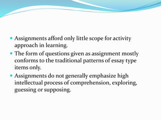  Assignments afford only little scope for activity
approach in learning.
 The form of questions given as assignment mostly
conforms to the traditional patterns of essay type
items only.
 Assignments do not generally emphasize high
intellectual process of comprehension, exploring,
guessing or supposing.
 