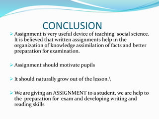 CONCLUSION
 Assignment is very useful device of teaching social science.
It is believed that written assignments help in the
organization of knowledge assimilation of facts and better
preparation for examination.
 Assignment should motivate pupils
 It should naturally grow out of the lesson.
 We are giving an ASSIGNMENT to a student, we are help to
the preparation for exam and developing writing and
reading skills
 