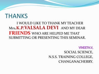 THANKS
I WOULD LIKE TO THANK MY TEACHER
Mrs.K.P.VALSALA DEVI AND MY DEAR
FRIENDS WHO ARE HELPED ME THAT
SUBMITTING OR PRESENTING THIS SEMINAR.
VINEETH.V,
SOCIAL SCIENCE,
N.S.S. TRAINING COLLEGE,
CHANGANACHERRY.
 