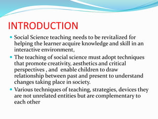 INTRODUCTION
 Social Science teaching needs to be revitalized for
helping the learner acquire knowledge and skill in an
interactive environment,
 The teaching of social science must adopt techniques
that promote creativity, aesthetics and critical
perspectives , and enable children to draw
relationship between past and present to understand
changes taking place in society.
 Various techniques of teaching, strategies, devices they
are not unrelated entities but are complementary to
each other
 