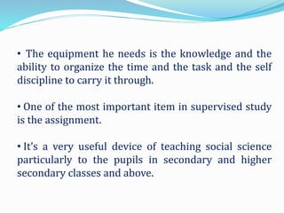 • The equipment he needs is the knowledge and the
ability to organize the time and the task and the self
discipline to carry it through.
• One of the most important item in supervised study
is the assignment.
• It’s a very useful device of teaching social science
particularly to the pupils in secondary and higher
secondary classes and above.
 