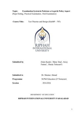 1
Topic: Examination System in Pakistan -a Legal& Policy Aspect
(Paper Setting, Practical Examination, Oral Examination)
Course Title: Test Theories and Design (EduMP – 707)
Submitted by (Saira Kazim1, Maria Siraj2, Arooj
Fatima3, Shazia Tabasam4)
Submitted to Dr. Mumtaz Ahmad
Programme M.Phil Education (2nd Semester)
Session 2014-2016
DEPARTMENT OF EDUCATION
RIPHAH INTERNATIONALUNIVERSITY FAISALABAD
 