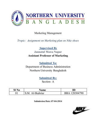 Marketing Management
Tropic: Assignment on Marketing plan on Nike shoes
Supervised By
Jannatul Mawa Nupur
Assistant Professor of Marketing
Submitted To:
Department of Business Administration
Northern University Bangladesh
Submitted By:
Section- A
Submission Date: 07-04-2014
Sl No Name ID
01 S.M. Al-Shahriar BBA 120304790
 
