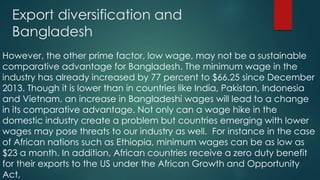 Export diversification and
Bangladesh
However, the other prime factor, low wage, may not be a sustainable
comparative advantage for Bangladesh. The minimum wage in the
industry has already increased by 77 percent to $66.25 since December
2013. Though it is lower than in countries like India, Pakistan, Indonesia
and Vietnam, an increase in Bangladeshi wages will lead to a change
in its comparative advantage. Not only can a wage hike in the
domestic industry create a problem but countries emerging with lower
wages may pose threats to our industry as well. For instance in the case
of African nations such as Ethiopia, minimum wages can be as low as
$23 a month. In addition, African countries receive a zero duty benefit
for their exports to the US under the African Growth and Opportunity
Act,
 