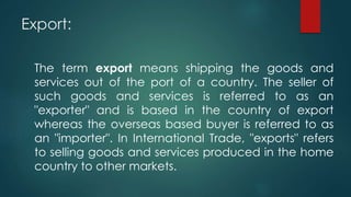 Export:
The term export means shipping the goods and
services out of the port of a country. The seller of
such goods and services is referred to as an
"exporter" and is based in the country of export
whereas the overseas based buyer is referred to as
an "importer". In International Trade, "exports" refers
to selling goods and services produced in the home
country to other markets.
 