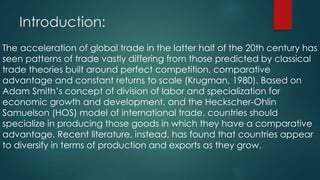 Introduction:
The acceleration of global trade in the latter half of the 20th century has
seen patterns of trade vastly differing from those predicted by classical
trade theories built around perfect competition, comparative
advantage and constant returns to scale (Krugman, 1980). Based on
Adam Smith’s concept of division of labor and specialization for
economic growth and development, and the Heckscher-Ohlin
Samuelson (HOS) model of international trade, countries should
specialize in producing those goods in which they have a comparative
advantage. Recent literature, instead, has found that countries appear
to diversify in terms of production and exports as they grow.
 