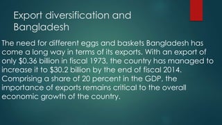 Export diversification and
Bangladesh
The need for different eggs and baskets Bangladesh has
come a long way in terms of its exports. With an export of
only $0.36 billion in fiscal 1973, the country has managed to
increase it to $30.2 billion by the end of fiscal 2014.
Comprising a share of 20 percent in the GDP, the
importance of exports remains critical to the overall
economic growth of the country.
 