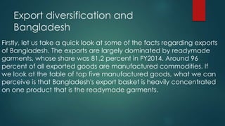 Export diversification and
Bangladesh
Firstly, let us take a quick look at some of the facts regarding exports
of Bangladesh. The exports are largely dominated by readymade
garments, whose share was 81.2 percent in FY2014. Around 96
percent of all exported goods are manufactured commodities. If
we look at the table of top five manufactured goods, what we can
perceive is that Bangladesh's export basket is heavily concentrated
on one product that is the readymade garments.
 