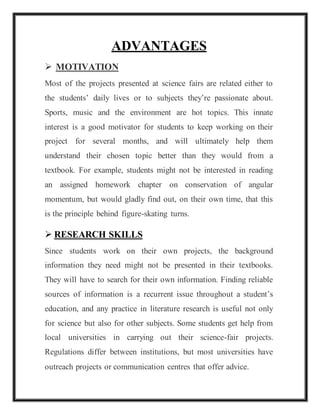 ADVANTAGES
 MOTIVATION
Most of the projects presented at science fairs are related either to
the students’ daily lives or to subjects they’re passionate about.
Sports, music and the environment are hot topics. This innate
interest is a good motivator for students to keep working on their
project for several months, and will ultimately help them
understand their chosen topic better than they would from a
textbook. For example, students might not be interested in reading
an assigned homework chapter on conservation of angular
momentum, but would gladly find out, on their own time, that this
is the principle behind figure-skating turns.
 RESEARCH SKILLS
Since students work on their own projects, the background
information they need might not be presented in their textbooks.
They will have to search for their own information. Finding reliable
sources of information is a recurrent issue throughout a student’s
education, and any practice in literature research is useful not only
for science but also for other subjects. Some students get help from
local universities in carrying out their science-fair projects.
Regulations differ between institutions, but most universities have
outreach projects or communication centres that offer advice.
 