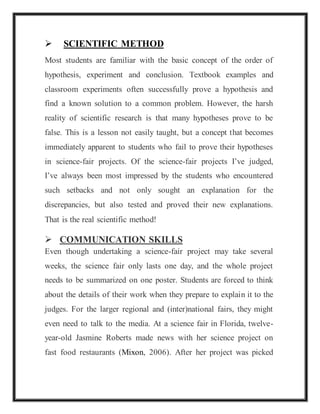  SCIENTIFIC METHOD
Most students are familiar with the basic concept of the order of
hypothesis, experiment and conclusion. Textbook examples and
classroom experiments often successfully prove a hypothesis and
find a known solution to a common problem. However, the harsh
reality of scientific research is that many hypotheses prove to be
false. This is a lesson not easily taught, but a concept that becomes
immediately apparent to students who fail to prove their hypotheses
in science-fair projects. Of the science-fair projects I’ve judged,
I’ve always been most impressed by the students who encountered
such setbacks and not only sought an explanation for the
discrepancies, but also tested and proved their new explanations.
That is the real scientific method!
 COMMUNICATION SKILLS
Even though undertaking a science-fair project may take several
weeks, the science fair only lasts one day, and the whole project
needs to be summarized on one poster. Students are forced to think
about the details of their work when they prepare to explain it to the
judges. For the larger regional and (inter)national fairs, they might
even need to talk to the media. At a science fair in Florida, twelve-
year-old Jasmine Roberts made news with her science project on
fast food restaurants (Mixon, 2006). After her project was picked
 